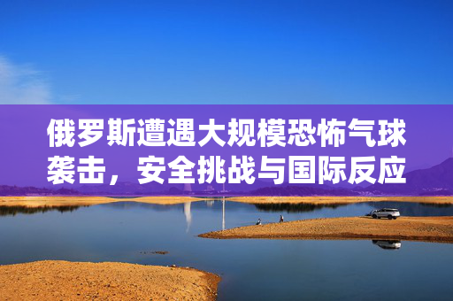 俄罗斯遭遇大规模恐怖气球袭击，安全挑战与国际反应