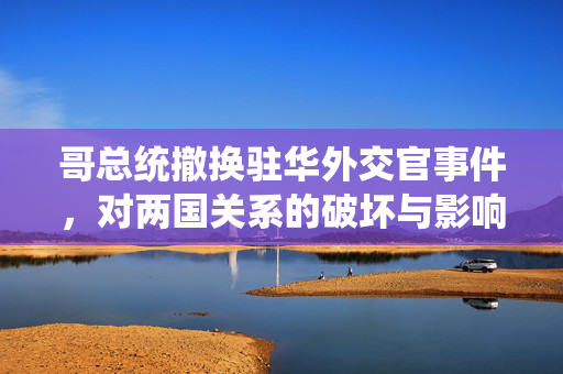 哥总统撤换驻华外交官事件，对两国关系的破坏与影响
