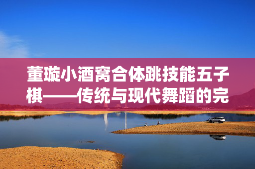董璇小酒窝合体跳技能五子棋——传统与现代舞蹈的完美融合