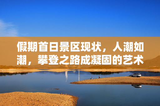 假期首日景区现状，人潮如潮，攀登之路成凝固的艺术