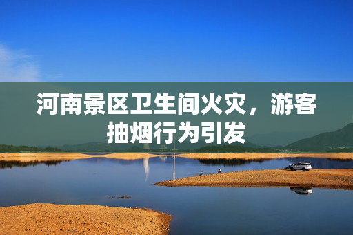 河南景区卫生间火灾，游客抽烟行为引发