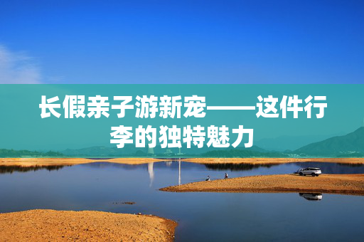 长假亲子游新宠——这件行李的独特魅力