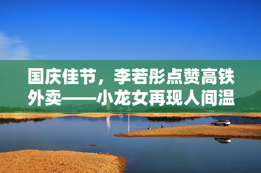 国庆佳节，李若彤点赞高铁外卖——小龙女再现人间温暖