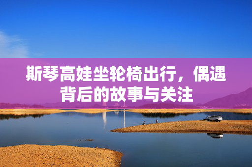 斯琴高娃坐轮椅出行，偶遇背后的故事与关注
