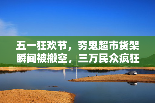 五一狂欢节，穷鬼超市货架瞬间被搬空，三万民众疯狂抢购