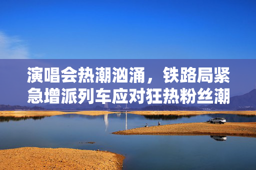 演唱会热潮汹涌，铁路局紧急增派列车应对狂热粉丝潮