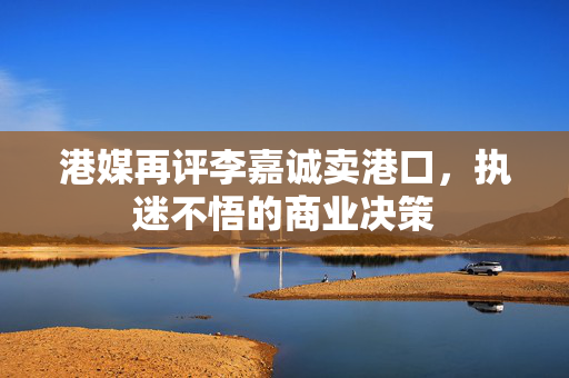 港媒再评李嘉诚卖港口，执迷不悟的商业决策