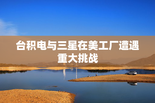 台积电与三星在美工厂遭遇重大挑战
