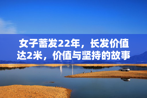 女子蓄发22年，长发价值达2米，价值与坚持的故事