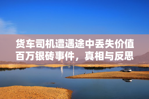 货车司机遭遇途中丢失价值百万银砖事件，真相与反思