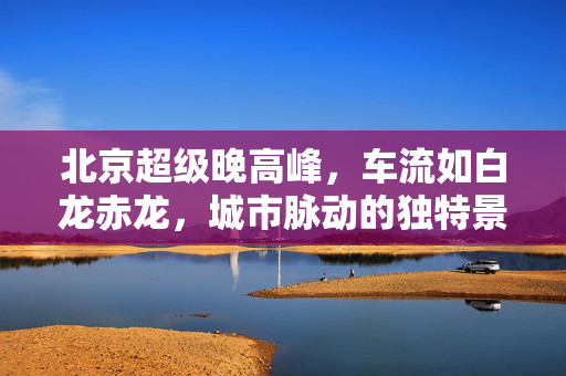 北京超级晚高峰，车流如白龙赤龙，城市脉动的独特景象
