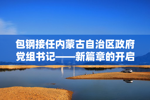 包钢接任内蒙古自治区政府党组书记——新篇章的开启