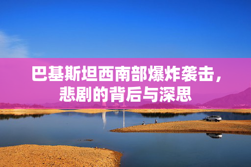 巴基斯坦西南部爆炸袭击，悲剧的背后与深思