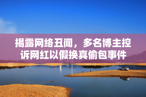 揭露网络丑闻，多名博主控诉网红以假换真偷包事件