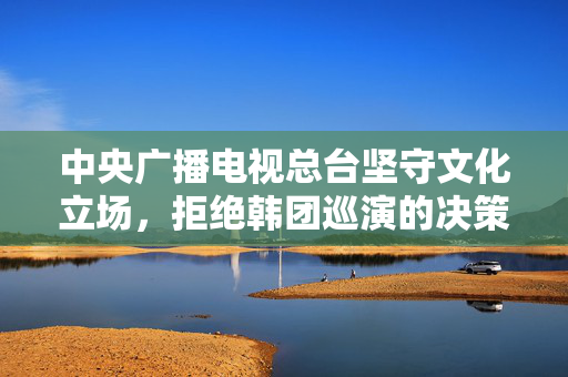 中央广播电视总台坚守文化立场，拒绝韩团巡演的决策