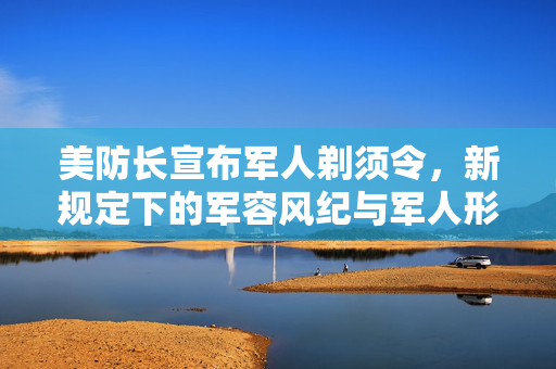 美防长宣布军人剃须令，新规定下的军容风纪与军人形象