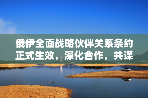 俄伊全面战略伙伴关系条约正式生效，深化合作，共谋发展