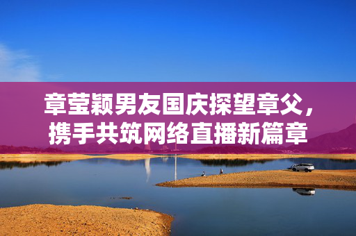 章莹颖男友国庆探望章父，携手共筑网络直播新篇章
