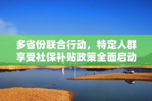 多省份联合行动，特定人群享受社保补贴政策全面启动