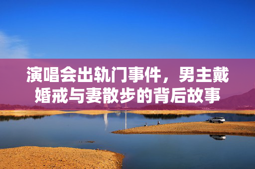 演唱会出轨门事件，男主戴婚戒与妻散步的背后故事