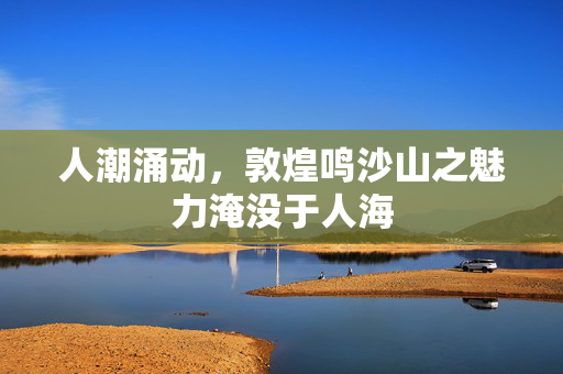 人潮涌动，敦煌鸣沙山之魅力淹没于人海