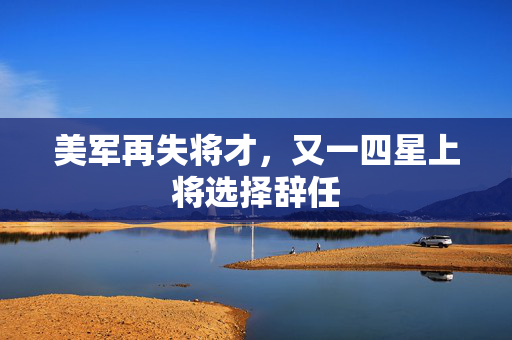 美军再失将才，又一四星上将选择辞任