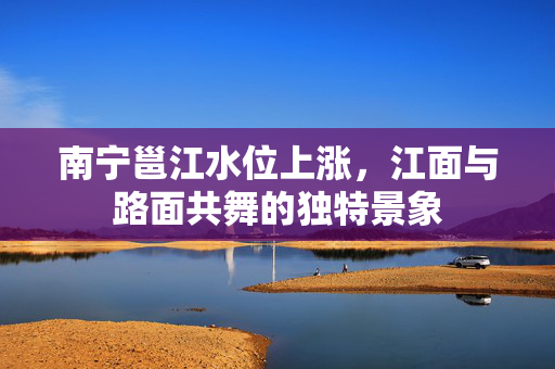 南宁邕江水位上涨，江面与路面共舞的独特景象