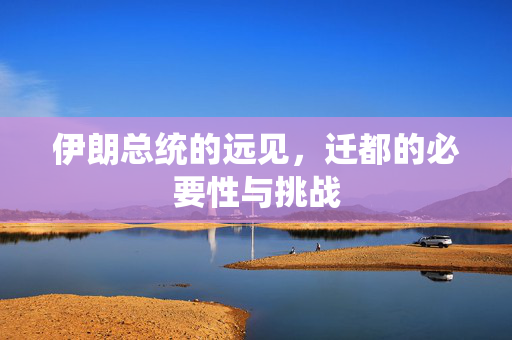 伊朗总统的远见，迁都的必要性与挑战