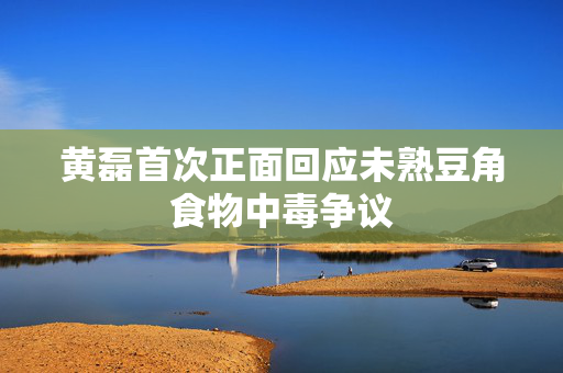 黄磊首次正面回应未熟豆角食物中毒争议