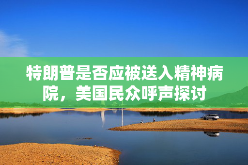 特朗普是否应被送入精神病院，美国民众呼声探讨