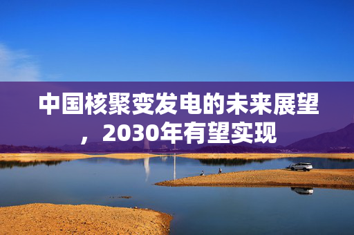 中国核聚变发电的未来展望，2030年有望实现