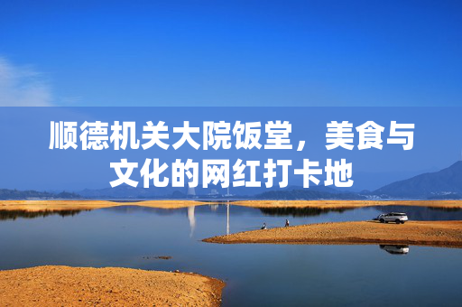顺德机关大院饭堂，美食与文化的网红打卡地