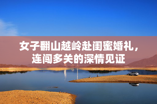 女子翻山越岭赴闺蜜婚礼，连闯多关的深情见证