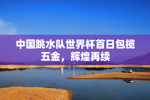 中国跳水队世界杯首日包揽五金，辉煌再续