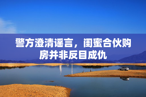 警方澄清谣言，闺蜜合伙购房并非反目成仇