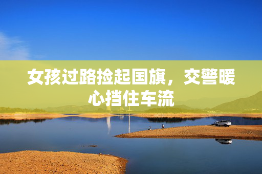女孩过路捡起国旗，交警暖心挡住车流