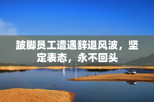 跛脚员工遭遇辞退风波，坚定表态，永不回头