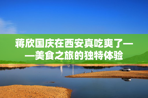 蒋欣国庆在西安真吃爽了——美食之旅的独特体验