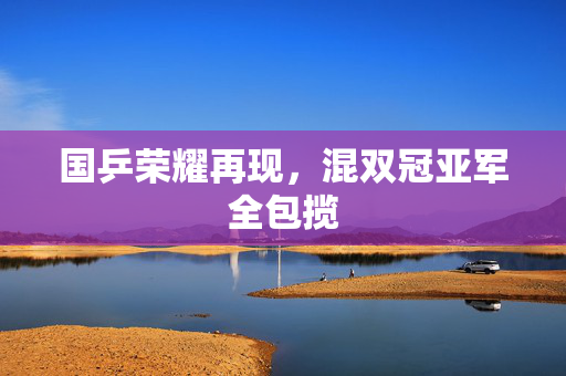 国乒荣耀再现，混双冠亚军全包揽