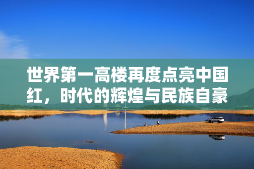 世界第一高楼再度点亮中国红，时代的辉煌与民族自豪