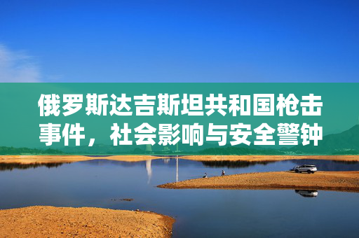 俄罗斯达吉斯坦共和国枪击事件，社会影响与安全警钟