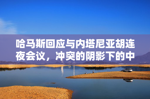 哈马斯回应与内塔尼亚胡连夜会议，冲突的阴影下的中东局势分析