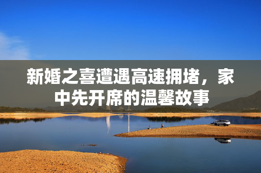 新婚之喜遭遇高速拥堵，家中先开席的温馨故事