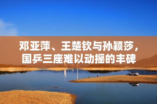 邓亚萍、王楚钦与孙颖莎，国乒三座难以动摇的丰碑