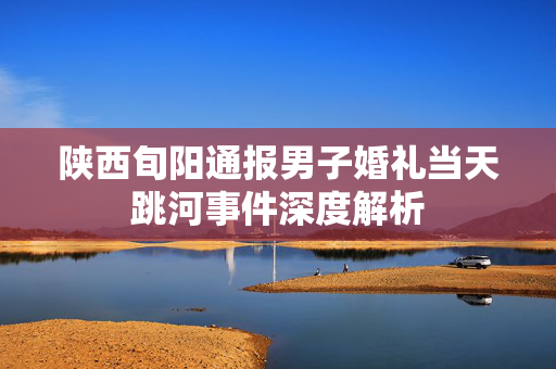 陕西旬阳通报男子婚礼当天跳河事件深度解析