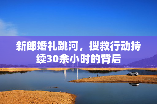 新郎婚礼跳河，搜救行动持续30余小时的背后