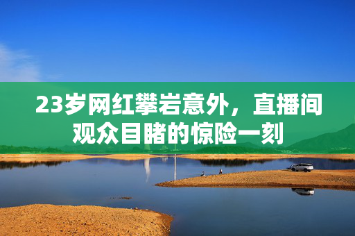 23岁网红攀岩意外，直播间观众目睹的惊险一刻