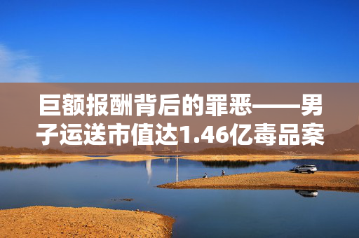 巨额报酬背后的罪恶——男子运送市值达1.46亿毒品案纪实