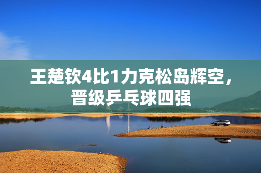 王楚钦4比1力克松岛辉空，晋级乒乓球四强