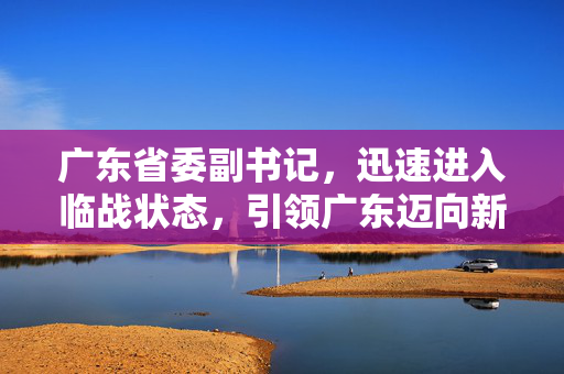 广东省委副书记，迅速进入临战状态，引领广东迈向新征程